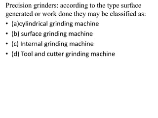 Precision grinders: according to the type surface
generated or work done they may be classified as:
• (a)cylindrical grinding machine
• (b) surface grinding machine
• (c) Internal grinding machine
• (d) Tool and cutter grinding machine
 