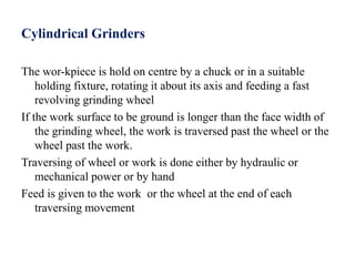 Cylindrical Grinders
The wor-kpiece is hold on centre by a chuck or in a suitable
holding fixture, rotating it about its axis and feeding a fast
revolving grinding wheel
If the work surface to be ground is longer than the face width of
the grinding wheel, the work is traversed past the wheel or the
wheel past the work.
Traversing of wheel or work is done either by hydraulic or
mechanical power or by hand
Feed is given to the work or the wheel at the end of each
traversing movement
 