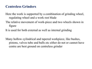 Centreless Grinders
Here the work is supported by a combination of grinding wheel,
regulating wheel and a work rest blade
The relative movement of work-piece and two wheels shown in
figure
It is used for both external as well as internal grinding
Many hollow cylindrical and tapered workpiece, like bushes,
pistons, valves tube and balls etc either do not or cannot have
centre are best ground on centreless grinder
 
