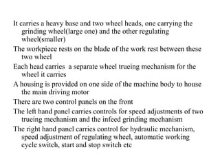 It carries a heavy base and two wheel heads, one carrying the
grinding wheel(large one) and the other regulating
wheel(smaller)
The workpiece rests on the blade of the work rest between these
two wheel
Each head carries a separate wheel trueing mechanism for the
wheel it carries
A housing is provided on one side of the machine body to house
the main driving motor
There are two control panels on the front
The left hand panel carries controls for speed adjustments of two
trueing mechanism and the infeed grinding mechanism
The right hand panel carries control for hydraulic mechanism,
speed adjustment of regulating wheel, automatic working
cycle switch, start and stop switch etc
 