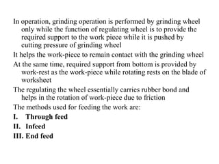 In operation, grinding operation is performed by grinding wheel
only while the function of regulating wheel is to provide the
required support to the work piece while it is pushed by
cutting pressure of grinding wheel
It helps the work-piece to remain contact with the grinding wheel
At the same time, required support from bottom is provided by
work-rest as the work-piece while rotating rests on the blade of
worksheet
The regulating the wheel essentially carries rubber bond and
helps in the rotation of work-piece due to friction
The methods used for feeding the work are:
I. Through feed
II. Infeed
III. End feed
 