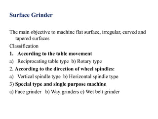 Surface Grinder
The main objective to machine flat surface, irregular, curved and
tapered surfaces
Classification
1. According to the table movement
a) Reciprocating table type b) Rotary type
2. According to the direction of wheel spindles:
a) Vertical spindle type b) Horizontal spindle type
3) Special type and single purpose machine
a) Face grinder b) Way grinders c) Wet belt grinder
 