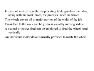 In case of vertical spindle reciprocating table grinders the table,
along with the work-piece, reciprocates under the wheel
The wheels covers all or major portion of the width of the job
Cross feed to the work can be given as usual by moving saddle
A manual or power feed can be employed to feed the wheel-head
vertically
An individual motor drive is usually provided to rotate the wheel
 