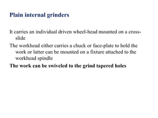 Plain internal grinders
It carries an individual driven wheel-head mounted on a cross-
slide
The workhead either carries a chuck or face-plate to hold the
work or latter can be mounted on a fixture attached to the
workhead spindle
The work can be swiveled to the grind tapered holes
 