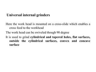Universal internal grinders
Here the work head is mounted on a cross-slide which enables a
cross feed to the workhead
The work head can be swiveled though 90 degree
It is used to grind cylindrical and tapered holes, flat surfaces,
outside the cylindrical surfaces, convex and concave
surface
 