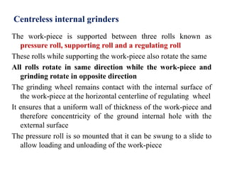 Centreless internal grinders
The work-piece is supported between three rolls known as
pressure roll, supporting roll and a regulating roll
These rolls while supporting the work-piece also rotate the same
All rolls rotate in same direction while the work-piece and
grinding rotate in opposite direction
The grinding wheel remains contact with the internal surface of
the work-piece at the horizontal centerline of regulating wheel
It ensures that a uniform wall of thickness of the work-piece and
therefore concentricity of the ground internal hole with the
external surface
The pressure roll is so mounted that it can be swung to a slide to
allow loading and unloading of the work-piece
 