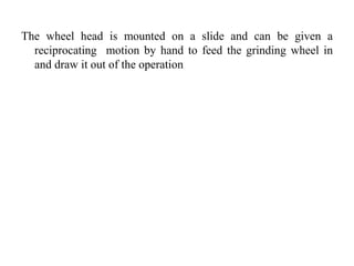 The wheel head is mounted on a slide and can be given a
reciprocating motion by hand to feed the grinding wheel in
and draw it out of the operation
 