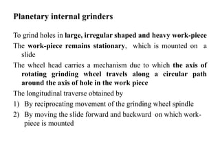 Planetary internal grinders
To grind holes in large, irregular shaped and heavy work-piece
The work-piece remains stationary, which is mounted on a
slide
The wheel head carries a mechanism due to which the axis of
rotating grinding wheel travels along a circular path
around the axis of hole in the work piece
The longitudinal traverse obtained by
1) By reciprocating movement of the grinding wheel spindle
2) By moving the slide forward and backward on which work-
piece is mounted
 