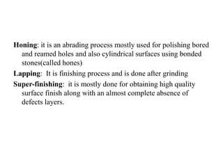 Honing: it is an abrading process mostly used for polishing bored
and reamed holes and also cylindrical surfaces using bonded
stones(called hones)
Lapping: It is finishing process and is done after grinding
Super-finishing: it is mostly done for obtaining high quality
surface finish along with an almost complete absence of
defects layers.
 