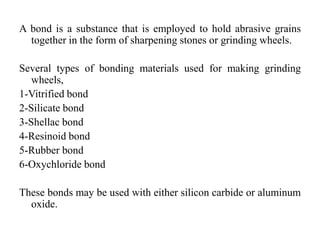 A bond is a substance that is employed to hold abrasive grains
together in the form of sharpening stones or grinding wheels.
Several types of bonding materials used for making grinding
wheels,
1-Vitrified bond
2-Silicate bond
3-Shellac bond
4-Resinoid bond
5-Rubber bond
6-Oxychloride bond
These bonds may be used with either silicon carbide or aluminum
oxide.
 