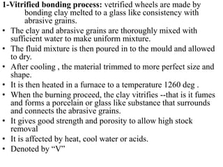 1-Vitrified bonding process: vetrified wheels are made by
bonding clay melted to a glass like consistency with
abrasive grains.
• The clay and abrasive grains are thoroughly mixed with
sufficient water to make uniform mixture.
• The fluid mixture is then poured in to the mould and allowed
to dry.
• After cooling , the material trimmed to more perfect size and
shape.
• It is then heated in a furnace to a temperature 1260 deg .
• When the burning proceed, the clay vitrifies --that is it fumes
and forms a porcelain or glass like substance that surrounds
and connects the abrasive grains.
• It gives good strength and porosity to allow high stock
removal
• It is affected by heat, cool water or acids.
• Denoted by “V”
 