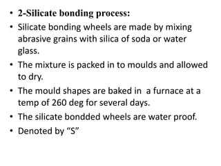 • 2-Silicate bonding process:
• Silicate bonding wheels are made by mixing
abrasive grains with silica of soda or water
glass.
• The mixture is packed in to moulds and allowed
to dry.
• The mould shapes are baked in a furnace at a
temp of 260 deg for several days.
• The silicate bondded wheels are water proof.
• Denoted by “S”
 