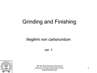 ME 338: Manufacturing Processes II
Instructor: Ramesh Singh; Notes: Profs.
Singh/Melkote/Colton
Grinding and Finishing
Illegitimi non carborundum
ver. 1
1
 