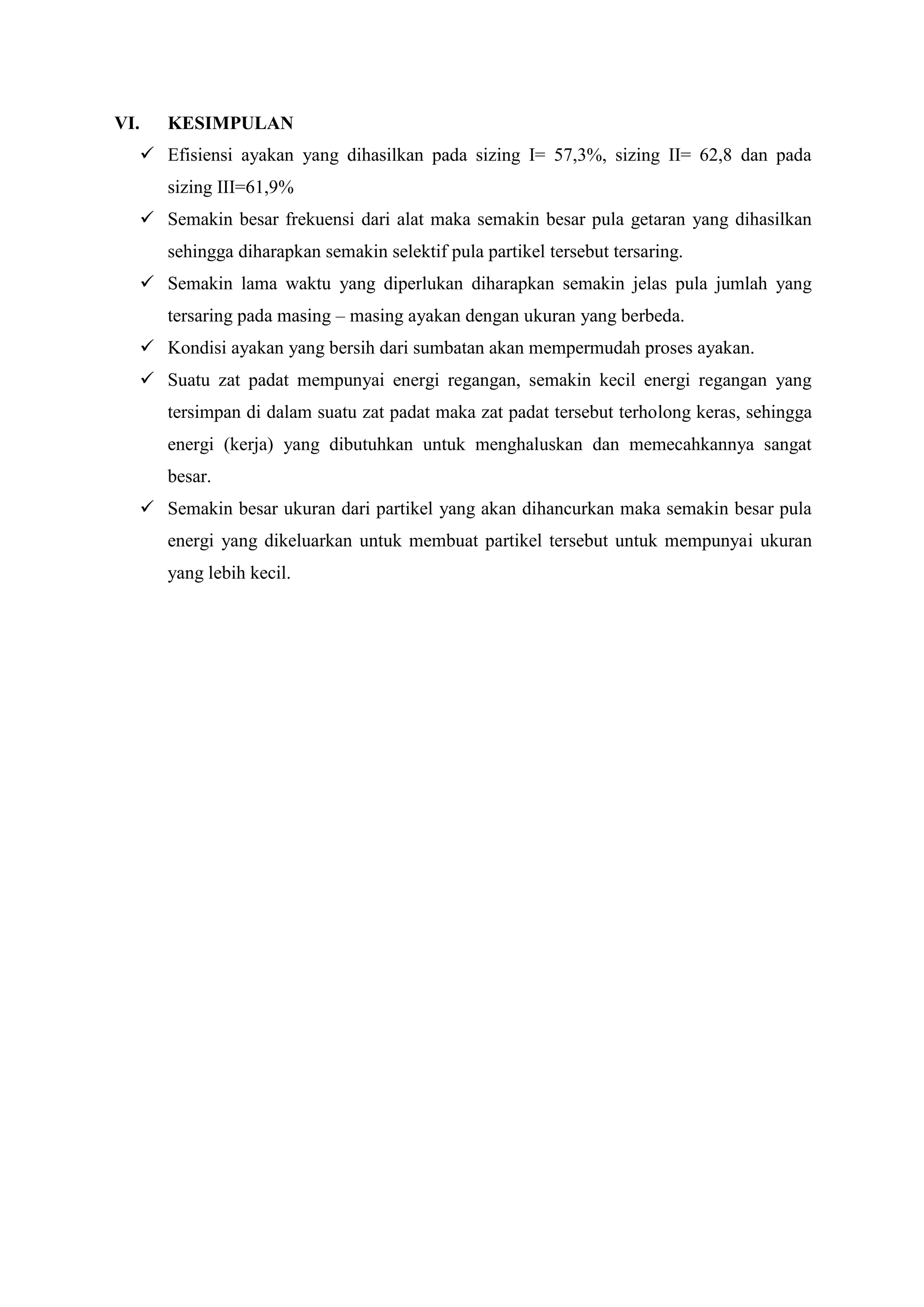 VI. KESIMPULAN
 Efisiensi ayakan yang dihasilkan pada sizing I= 57,3%, sizing II= 62,8 dan pada
sizing III=61,9%
 Semakin besar frekuensi dari alat maka semakin besar pula getaran yang dihasilkan
sehingga diharapkan semakin selektif pula partikel tersebut tersaring.
 Semakin lama waktu yang diperlukan diharapkan semakin jelas pula jumlah yang
tersaring pada masing – masing ayakan dengan ukuran yang berbeda.
 Kondisi ayakan yang bersih dari sumbatan akan mempermudah proses ayakan.
 Suatu zat padat mempunyai energi regangan, semakin kecil energi regangan yang
tersimpan di dalam suatu zat padat maka zat padat tersebut terholong keras, sehingga
energi (kerja) yang dibutuhkan untuk menghaluskan dan memecahkannya sangat
besar.
 Semakin besar ukuran dari partikel yang akan dihancurkan maka semakin besar pula
energi yang dikeluarkan untuk membuat partikel tersebut untuk mempunyai ukuran
yang lebih kecil.
 