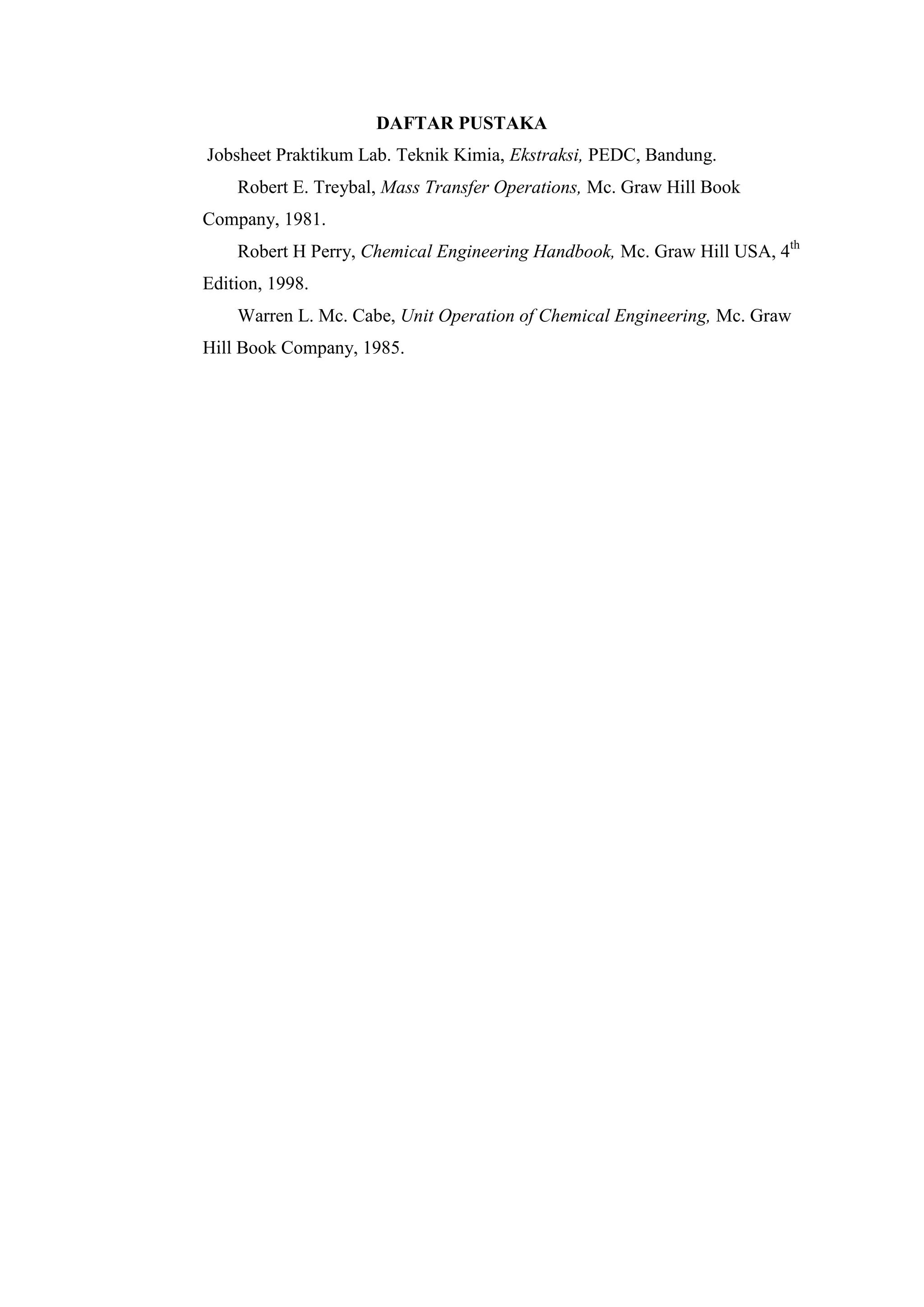 DAFTAR PUSTAKA
Jobsheet Praktikum Lab. Teknik Kimia, Ekstraksi, PEDC, Bandung.
Robert E. Treybal, Mass Transfer Operations, Mc. Graw Hill Book
Company, 1981.
Robert H Perry, Chemical Engineering Handbook, Mc. Graw Hill USA, 4th
Edition, 1998.
Warren L. Mc. Cabe, Unit Operation of Chemical Engineering, Mc. Graw
Hill Book Company, 1985.
 
