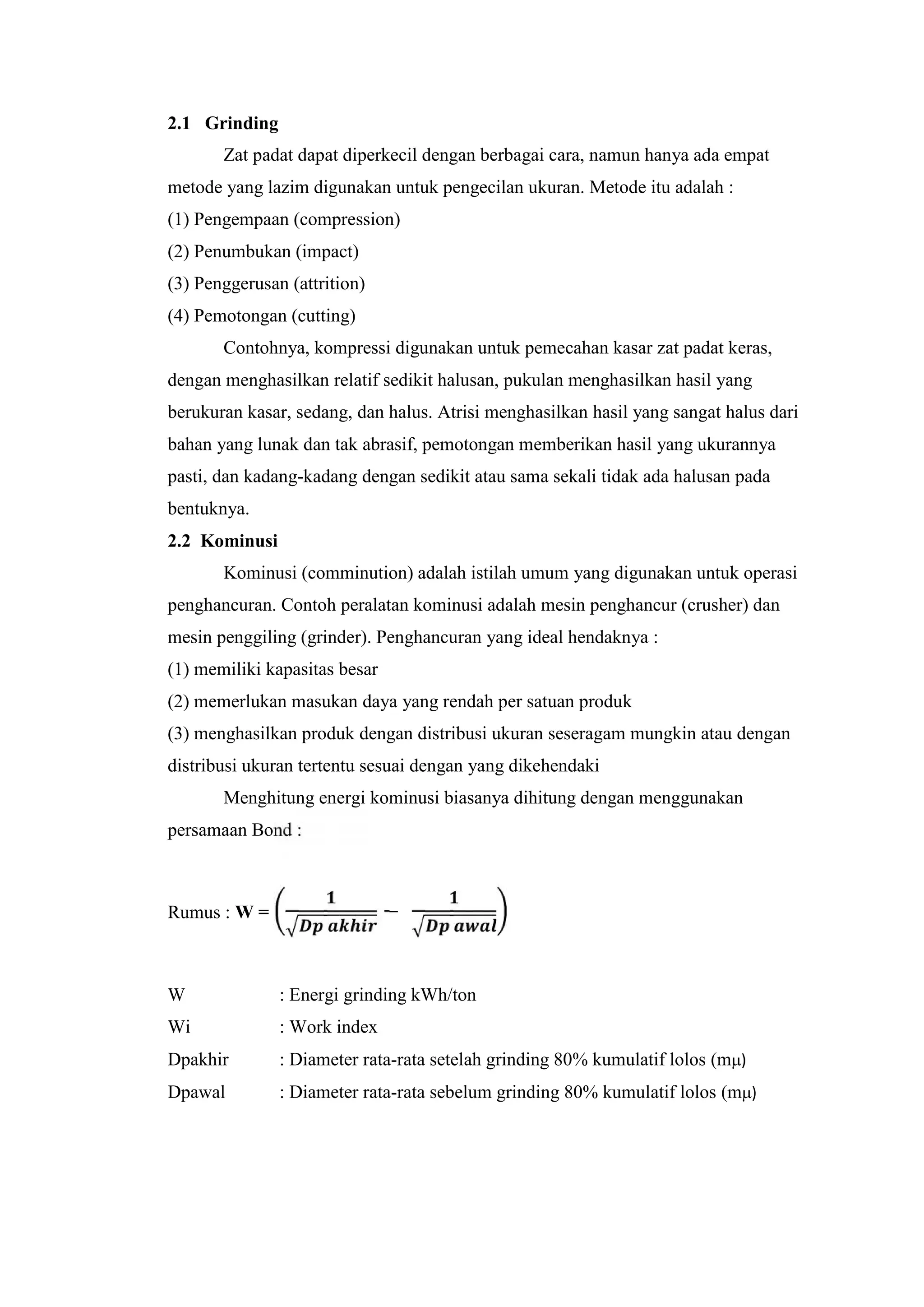 2.1 Grinding
Zat padat dapat diperkecil dengan berbagai cara, namun hanya ada empat
metode yang lazim digunakan untuk pengecilan ukuran. Metode itu adalah :
(1) Pengempaan (compression)
(2) Penumbukan (impact)
(3) Penggerusan (attrition)
(4) Pemotongan (cutting)
Contohnya, kompressi digunakan untuk pemecahan kasar zat padat keras,
dengan menghasilkan relatif sedikit halusan, pukulan menghasilkan hasil yang
berukuran kasar, sedang, dan halus. Atrisi menghasilkan hasil yang sangat halus dari
bahan yang lunak dan tak abrasif, pemotongan memberikan hasil yang ukurannya
pasti, dan kadang-kadang dengan sedikit atau sama sekali tidak ada halusan pada
bentuknya.
2.2 Kominusi
Kominusi (comminution) adalah istilah umum yang digunakan untuk operasi
penghancuran. Contoh peralatan kominusi adalah mesin penghancur (crusher) dan
mesin penggiling (grinder). Penghancuran yang ideal hendaknya :
(1) memiliki kapasitas besar
(2) memerlukan masukan daya yang rendah per satuan produk
(3) menghasilkan produk dengan distribusi ukuran seseragam mungkin atau dengan
distribusi ukuran tertentu sesuai dengan yang dikehendaki
Menghitung energi kominusi biasanya dihitung dengan menggunakan
persamaan Bond :
Rumus : W = −
W : Energi grinding kWh/ton
Wi : Work index
Dpakhir : Diameter rata-rata setelah grinding 80% kumulatif lolos (m)
Dpawal : Diameter rata-rata sebelum grinding 80% kumulatif lolos (m)
 
