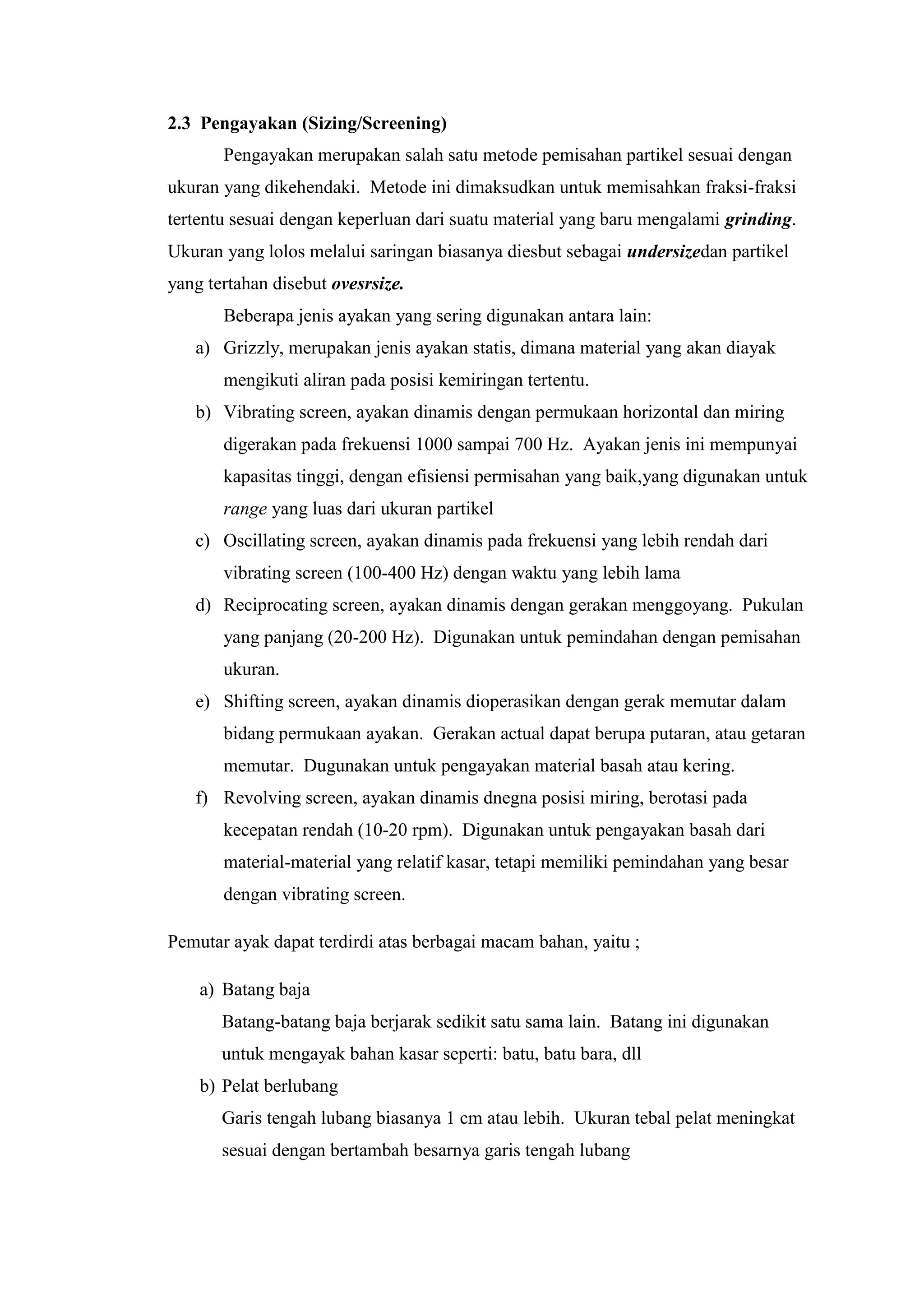 2.3 Pengayakan (Sizing/Screening)
Pengayakan merupakan salah satu metode pemisahan partikel sesuai dengan
ukuran yang dikehendaki. Metode ini dimaksudkan untuk memisahkan fraksi-fraksi
tertentu sesuai dengan keperluan dari suatu material yang baru mengalami grinding.
Ukuran yang lolos melalui saringan biasanya diesbut sebagai undersizedan partikel
yang tertahan disebut ovesrsize.
Beberapa jenis ayakan yang sering digunakan antara lain:
a) Grizzly, merupakan jenis ayakan statis, dimana material yang akan diayak
mengikuti aliran pada posisi kemiringan tertentu.
b) Vibrating screen, ayakan dinamis dengan permukaan horizontal dan miring
digerakan pada frekuensi 1000 sampai 700 Hz. Ayakan jenis ini mempunyai
kapasitas tinggi, dengan efisiensi permisahan yang baik,yang digunakan untuk
range yang luas dari ukuran partikel
c) Oscillating screen, ayakan dinamis pada frekuensi yang lebih rendah dari
vibrating screen (100-400 Hz) dengan waktu yang lebih lama
d) Reciprocating screen, ayakan dinamis dengan gerakan menggoyang. Pukulan
yang panjang (20-200 Hz). Digunakan untuk pemindahan dengan pemisahan
ukuran.
e) Shifting screen, ayakan dinamis dioperasikan dengan gerak memutar dalam
bidang permukaan ayakan. Gerakan actual dapat berupa putaran, atau getaran
memutar. Dugunakan untuk pengayakan material basah atau kering.
f) Revolving screen, ayakan dinamis dnegna posisi miring, berotasi pada
kecepatan rendah (10-20 rpm). Digunakan untuk pengayakan basah dari
material-material yang relatif kasar, tetapi memiliki pemindahan yang besar
dengan vibrating screen.
Pemutar ayak dapat terdirdi atas berbagai macam bahan, yaitu ;
a) Batang baja
Batang-batang baja berjarak sedikit satu sama lain. Batang ini digunakan
untuk mengayak bahan kasar seperti: batu, batu bara, dll
b) Pelat berlubang
Garis tengah lubang biasanya 1 cm atau lebih. Ukuran tebal pelat meningkat
sesuai dengan bertambah besarnya garis tengah lubang
 