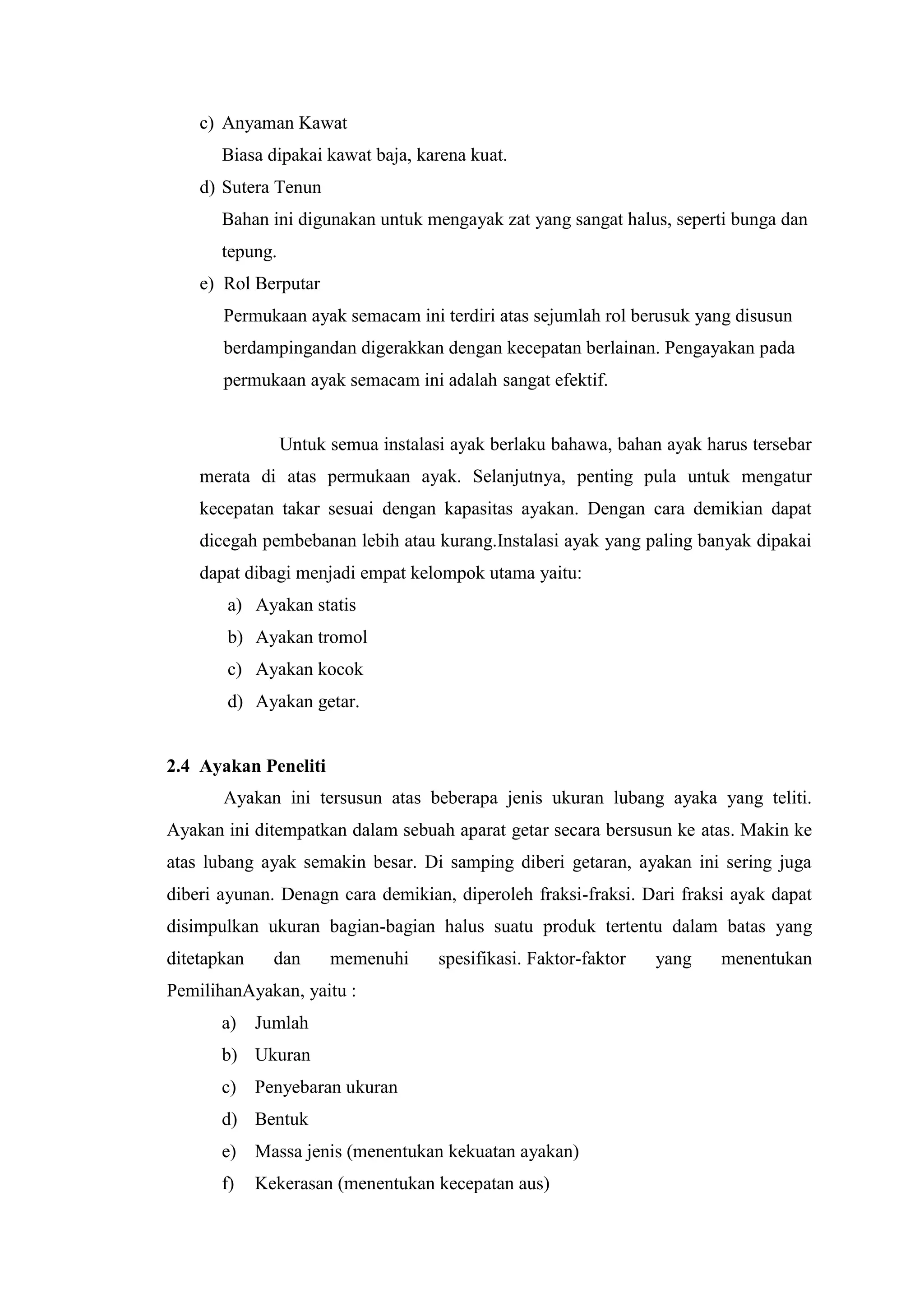 c) Anyaman Kawat
Biasa dipakai kawat baja, karena kuat.
d) Sutera Tenun
Bahan ini digunakan untuk mengayak zat yang sangat halus, seperti bunga dan
tepung.
e) Rol Berputar
Permukaan ayak semacam ini terdiri atas sejumlah rol berusuk yang disusun
berdampingandan digerakkan dengan kecepatan berlainan. Pengayakan pada
permukaan ayak semacam ini adalah sangat efektif.
Untuk semua instalasi ayak berlaku bahawa, bahan ayak harus tersebar
merata di atas permukaan ayak. Selanjutnya, penting pula untuk mengatur
kecepatan takar sesuai dengan kapasitas ayakan. Dengan cara demikian dapat
dicegah pembebanan lebih atau kurang.Instalasi ayak yang paling banyak dipakai
dapat dibagi menjadi empat kelompok utama yaitu:
a) Ayakan statis
b) Ayakan tromol
c) Ayakan kocok
d) Ayakan getar.
2.4 Ayakan Peneliti
Ayakan ini tersusun atas beberapa jenis ukuran lubang ayaka yang teliti.
Ayakan ini ditempatkan dalam sebuah aparat getar secara bersusun ke atas. Makin ke
atas lubang ayak semakin besar. Di samping diberi getaran, ayakan ini sering juga
diberi ayunan. Denagn cara demikian, diperoleh fraksi-fraksi. Dari fraksi ayak dapat
disimpulkan ukuran bagian-bagian halus suatu produk tertentu dalam batas yang
ditetapkan dan memenuhi spesifikasi. Faktor-faktor yang menentukan
PemilihanAyakan, yaitu :
a) Jumlah
b) Ukuran
c) Penyebaran ukuran
d) Bentuk
e) Massa jenis (menentukan kekuatan ayakan)
f) Kekerasan (menentukan kecepatan aus)
 