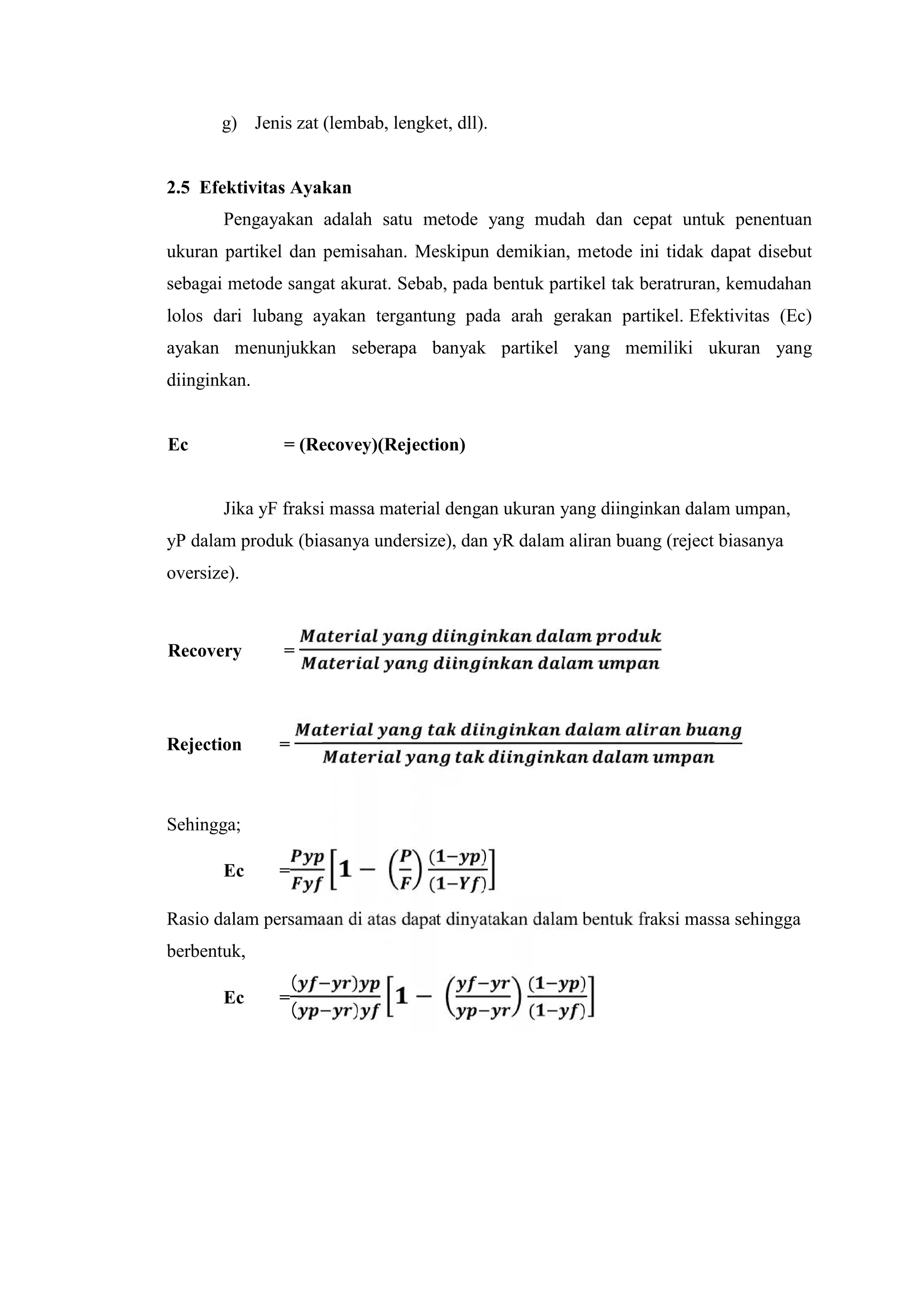 g) Jenis zat (lembab, lengket, dll).
2.5 Efektivitas Ayakan
Pengayakan adalah satu metode yang mudah dan cepat untuk penentuan
ukuran partikel dan pemisahan. Meskipun demikian, metode ini tidak dapat disebut
sebagai metode sangat akurat. Sebab, pada bentuk partikel tak beratruran, kemudahan
lolos dari lubang ayakan tergantung pada arah gerakan partikel. Efektivitas (Ec)
ayakan menunjukkan seberapa banyak partikel yang memiliki ukuran yang
diinginkan.
Ec = (Recovey)(Rejection)
Jika yF fraksi massa material dengan ukuran yang diinginkan dalam umpan,
yP dalam produk (biasanya undersize), dan yR dalam aliran buang (reject biasanya
oversize).
Recovery =
Rejection =
Sehingga;
Ec = −
( )
( )
Rasio dalam persamaan di atas dapat dinyatakan dalam bentuk fraksi massa sehingga
berbentuk,
Ec =
( )
( )
−
( )
( )
 