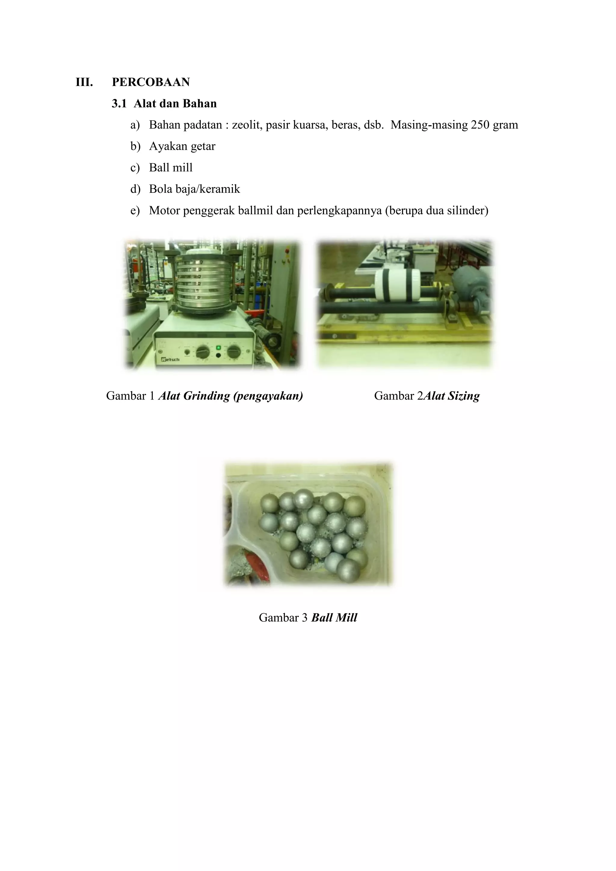 III. PERCOBAAN
3.1 Alat dan Bahan
a) Bahan padatan : zeolit, pasir kuarsa, beras, dsb. Masing-masing 250 gram
b) Ayakan getar
c) Ball mill
d) Bola baja/keramik
e) Motor penggerak ballmil dan perlengkapannya (berupa dua silinder)
Gambar 3 Ball Mill
Gambar 1 Alat Grinding (pengayakan) Gambar 2Alat Sizing
III. PERCOBAAN
3.1 Alat dan Bahan
a) Bahan padatan : zeolit, pasir kuarsa, beras, dsb. Masing-masing 250 gram
b) Ayakan getar
c) Ball mill
d) Bola baja/keramik
e) Motor penggerak ballmil dan perlengkapannya (berupa dua silinder)
Gambar 3 Ball Mill
Gambar 1 Alat Grinding (pengayakan) Gambar 2Alat Sizing
III. PERCOBAAN
3.1 Alat dan Bahan
a) Bahan padatan : zeolit, pasir kuarsa, beras, dsb. Masing-masing 250 gram
b) Ayakan getar
c) Ball mill
d) Bola baja/keramik
e) Motor penggerak ballmil dan perlengkapannya (berupa dua silinder)
Gambar 3 Ball Mill
Gambar 1 Alat Grinding (pengayakan) Gambar 2Alat Sizing
 