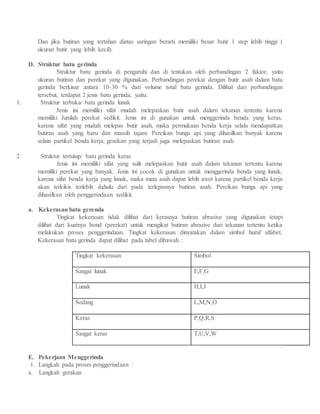 Dan jika butiran yang tertahan diatas saringan berarti memiliki besar butir 1 step lebih tinggi (
ukuran butir yang lebih kecil).
D. Struktur batu gerinda
Struktur batu gerinda di pengaruhi dan di tentukan oleh perbandingan 2 faktor, yaitu
ukuran butiran dan perekat yang digunakan. Perbandingan perekat dengan butir asah dalam batu
gerinda berkisar antara 10-30 % dari volume total batu gerinda. Dilihat dari perbandingan
tersebut, terdapat 2 jenis batu gerinda, yaitu:
1. Struktur terbuka/ batu gerinda lunak
Jenis ini memiliki sifat mudah melepaskan butir asah dalam tekanan tertentu karena
memiliki Jumlah perekat sedikit. Jenis ini di gunakan untuk menggerinda benda yang keras,
karena sifat yang mudah melepas butir asah, maka permukaan benda kerja selalu mendapatkan
butiran asah yang baru dan massih tajam. Percikan bunga api yang dihasilkan banyak karena
selain partikel benda kerja, gesekan yang terjadi juga melepaskan butiran asah.
2. Struktur tertutup/ batu gerinda keras
Jenis ini memiliki sifat yang sulit melepaskan butir asah dalam tekanan tertentu karena
memiliki perekat yang banyak. Jenis ini cocok di gunakan untuk menggerinda benda yang lunak,
karena sifat benda kerja yang lunak, maka mata asah dapat lebih awet karena partikel benda kerja
akan terkikis terlebih dahulu dari pada terlepasnya butiran asah. Percikan bunga api yang
dihasilkan oleh penggerindaan sedikit.
a. Kekerasan batu gerenda
Tingkat kekerasan tidak dilihat dari kerasnya butiran abrasive yang digunakan tetapi
dilihat dari kuatnya bond (perekat) untuk mengikat butiran abrasive dari tekanan tertentu ketika
melakukan proses penggerindaan. Tingkat kekerasan dinyatakan dalam simbol huruf alfabet.
Kekerasan batu gerinda dapat dilihat pada tabel dibawah :
Tingkat kekerasan Simbol
Sangat lunak E,F,G
Lunak H,I,J
Sedang L,M,N,O
Keras P,Q,R,S
Sangat keras T,U,V,W
E. Pekerjaan Menggerinda
1. Langkah pada proses penggerindaan :
a. Langkah gerakan
 
