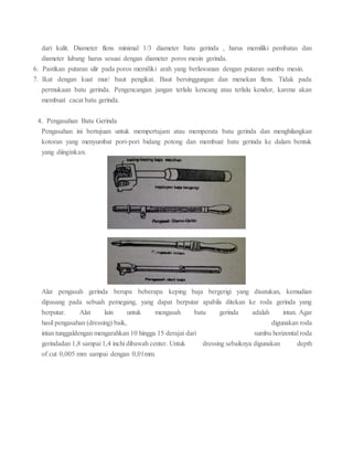 dari kulit. Diameter flens minimal 1/3 diameter batu gerinda , harus memiliki pembatas dan
diameter lubang harus sesuai dengan diameter poros mesin gerinda.
6. Pastikan putaran ulir pada poros memiliki arah yang berlawanan dengan putaran sumbu mesin.
7. Ikat dengan kuat mur/ baut pengikat. Baut bersinggungan dan menekan flens. Tidak pada
permukaan batu gerinda. Pengencangan jangan terlalu kencang atau terlalu kendor, karena akan
membuat cacat batu gerinda.
4. Pengasahan Batu Gerinda
Pengasahan ini bertujuan untuk mempertajam atau memperata batu gerinda dan menghilangkan
kotoran yang menyumbat pori-pori bidang potong dan membuat batu gerinda ke dalam bentuk
yang diinginkan.
Alat pengasah gerinda berupa beberapa keping baja bergerigi yang disatukan, kemudian
dipasang pada sebuah pemegang, yang dapat berputar apabila ditekan ke roda gerinda yang
berputar. Alat lain untuk mengasah batu gerinda adalah intan. Agar
hasil pengasahan (dressing) baik, digunakan roda
intan tunggaldengan mengarahkan 10 hingga 15 derajat dari sumbu horizontal roda
gerindadan 1,8 sampai 1,4 inchi dibawah center. Untuk dressing sebaiknya digunakan depth
of cut 0,005 mm sampai dengan 0,01mm.
 