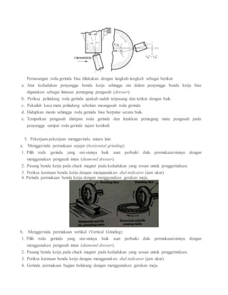 Pemasangan roda gerinda bisa dilakukan dengan langkah-langkah sebagai berikut:
a. Atur kedudukan penyangga benda kerja sehingga sisi dalam penyangga benda kerja bisa
digunakan sebagai lintasan pemegang pengasah (dresser).
b. Periksa pelindung roda gerinda apakah sudah terpasang dan terikat dengan baik.
c. Pakailah kaca mata pelindung sebelum meangasah roda gerinda
d. Hidupkan mesin sehingga roda gerinda bisa berputar secara baik.
e. Tempatkan pengasah didepan roda gerinda dan letakkan pemegang mata pengasah pada
penyangga sampai roda gerinda tajam kembali.
5. Pekerjaan-pekerjaan menggerinda antara lain:
a. Menggerinda permukaan sejajar (horizontal grinding)
1. Pilih roda gerinda yang sisi-sisinya baik auat perbaiki dulu permukaan/sisinya dengan
menggunakan pengasah intan (diamond dresser).
2. Pasang benda kerja pada chuck magnet pada kedudukan yang sesuai untuk penggerindaan.
3. Periksa kerataan benda kerja dengan menggunakan dial indicator (jam ukur).
4. Perinda permukaan benda kerja dengan menggunakan gerakan meja.
b. Menggerinda permukaan vertikal (Vertical Grinding)
1. Pilih roda gerinda yang sisi-sisinya baik auat perbaiki dulu permukaan/sisinya dengan
menggunakan pengasah intan (diamond dresser).
2. Pasang benda kerja pada chuck magnet pada kedudukan yang sesuai untuk penggerindaan.
3. Periksa kerataan benda kerja dengan menggunakan dial indicator (jam ukur).
4. Gerinda permukaan bagian belakang dengan menggunakan gerakan meja.
 