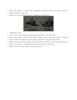 5. Pindah roda gerinda ke depan untuk menggerinda permukaan benda kerja bagian depan dan
periksa kedudukan benda kerja.
6. Gerinda sisi muka benda kerja dengan menggunakan gerakan meja.
c. Menggerinda pahat
1. Periksa secara visual keadaan sudut potong dan pertahankan jika sudah benar.
2. Pegang pahat dengan tangan kiri dan sagga (sokong) dengan tangan pada dudukan. Pegangan
jari-jari dan ibu jari tangan kiri sangat penting pengaruhnya pada pengasahan pahat.
3. Pegang kepala pahat dengan tangan kanan dan gerakan sehingga sisi potong perlahan-lahan ke
muka dan ke belakang, serta gerakkan pahat melintang bidang roda gerinda.
4. Balikkan pahat, kemudian gerinda sisi potong yang lain.
 