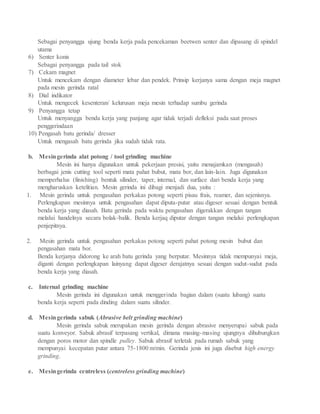 Sebagai penyangga ujung benda kerja pada pencekaman beetwen senter dan dipasang di spindel
utama
6) Senter konis
Sebagai penyangga pada tail stok
7) Cekam magnet
Untuk mencekam dengan diameter lebar dan pendek. Prinsip kerjanya sama dengan meja magnet
pada mesin gerinda ratal
8) Dial indikator
Untuk mengecek kesenteran/ kelurusan meja mesin terhadap sumbu gerinda
9) Penyangga tetap
Untuk menyangga benda kerja yang panjang agar tidak terjadi defleksi pada saat proses
penggerindaan
10) Pengasah batu gerinda/ dresser
Untuk mengasah batu gerinda jika sudah tidak rata.
b. Mesingerinda alat potong / tool grinding machine
Mesin ini hanya digunakan untuk pekerjaan presisi, yaitu menajamkan (mengasah)
berbagai jenis cutting tool seperti mata pahat bubut, mata bor, dan lain-lain. Juga digunakan
memperhalus (finishing) bentuk silinder, taper, internal, dan surface dari benda kerja yang
mengharuskan ketelitian. Mesin gerinda ini dibagi menjadi dua, yaitu :
1. Mesin gerinda untuk pengasahan perkakas potong seperti pisau frais, reamer, dan sejenisnya.
Perlengkapan mesinnya untuk pengasahan dapat diputa-putar atau digeser sesuai dengan bentuk
benda kerja yang diasah. Batu gerinda pada waktu pengasahan digerakkan dengan tangan
melalui handelnya secara bolak-balik. Benda kerjaq diputar dengan tangan melalui perlengkapan
penjepitnya.
2. Mesin gerinda untuk pengasahan perkakas potong seperti pahat potong mesin bubut dan
pengasahan mata bor.
Benda kerjanya didorong ke arah batu gerinda yang berputar. Mesinnya tidak mempunyai meja,
diganti dengan perlengkapan lainyang dapat digeser derajatnya sesuai dengan sudut-sudut pada
benda kerja yang diasah.
c. Internal grinding machine
Mesin gerinda ini digunakan untuk menggerinda bagian dalam (suatu lubang) suatu
benda kerja seperti pada dinding dalam suatu silinder.
d. Mesingerinda sabuk (Abrasive belt grinding machine)
Mesin gerinda sabuk merupakan mesin gerinda dengan abrasive menyerupai sabuk pada
suatu konveyor. Sabuk abrasif terpasang vertikal, dimana masing-masing ujungnya dihubungkan
dengan poros motor dan spindle pulley. Sabuk abrasif terletak pada rumah sabuk yang
mempunyai kecepatan putar antara 75-1800 m/min. Gerinda jenis ini juga disebut high energy
grinding.
e. Mesingerinda centreless (centreless grinding machine)
 