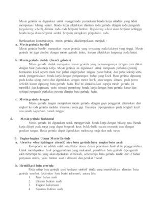 Mesin gerinda ini digunakan untuk menggerinda permukaan benda kerja silindris yang tidak
mempunyai lubang senter. Benda kerja diletakkan diantara roda gerinda dengan roda pengarah
(regulating wheel), dimana roda-roda berputar lambat. Regulating wheel akan berputar sehingga
benda kerja akan bergerak sambil berputar mengikuti perputaran roda.
Berdasarkan konstruksinya, mesin gerinda dikelompokkan menjadi :
a. Mesingerinda berdiri
Mesin gerinda berdiri merupakan mesin gerinda yang terpasang pada kakinya yang tinggi. Mesin
gerinda ini juga disebut dengan mesin gerinda lantai, karena diletakkan langsung pada lantai.
b. Mesingerinda duduk ( bench grinder)
Mesin gerinda duduk merupakan mesin gerinda yang pemasangannya dengan cara diikat
dengan baut pada meja kerja. Mesin gerinda ini digunakan untuk mengasah perkakas potong
berukuran kecil seperti mata bor, pahat dingin/pahat tangan, pahat bubut, dan pahat sekrap serta
untuk penggerindaan benda kerja dengan pengurangan bahan yang kecil. Batu gerinda dipasang
pada kedua ujung poros dan digerakkan dengan motor listrik atau tangan, dimana pada poros
sebelah kanan dipasang batu gerinda halus. Hal ini dimaksudkan supaya mesin gerinda ini
memiliki dua kegunaan, yaitu sebagai pemotong benda kerja dengan batu gerinda kasar dan
sebagai pengasah perkakas potong dengan batu gerinda halus.
c. Mesingerinda tangan
Mesin gerinda tangan merupakan mesin gerinda dengan gaya penggerak diteruskan dari
engkol ke roda gerinda melalui transmisi roda gigi. Biasanya dipergunakan pada bengkel kecil
atau unutk keperluan rumah tangga.
d. Mesingerinda horizontal
Mesin gerinda ini digunakan untuk menggerinda benda kerja dengan bidang rata. Benda
kerja dijepit pada meja yang dapat bergerak lurus bolak-balik secara otomatis atau dengan
gerakan tangan. Roda gerinda dapat digerakkan melintang meja dan naik turun.
B. Bagian-bagian Utama MesinGerinda
a. Abrasive wheel (piringan abrasif) atau batu gerinda/batu amplas/batu asah
Komponen ini adalah salah satu faktor utama dalam penentuan hasil akhir penggerindaan.
Untuk mendapatkan hasil penggerindaan yang maksimal, pemilihan batu gerinda dipengaruhi
oleh beberapa hal yang akan dijelaskan di bawah., sebenarnya batu gerinda terdiri dari 2 bahan
penyusun utama, yaitu butiran asah / abrasive dan perekat / bond.
b. Identifikasi batu gerenda
Pada setiap batu gerinda pasti terdapat simbol/ tanda yang menyebutkan identitas batu
gerinda tersebut. Indentitas batu berisi informasi, antara lain:
1. Jenis bahan asah
2. Ukuran butiran asah
3. Tingkat kekerasan
4. Susunan butiran asah
 