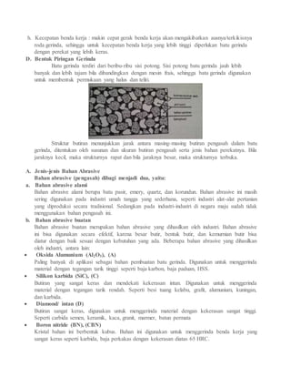 h. Kecepatan benda kerja : makin cepat gerak benda kerja akan mengakibatkan ausnya/terkikisnya
roda gerinda, sehingga untuk kecepatan benda kerja yang lebih tinggi diperlukan batu gerinda
dengan perekat yang lebih keras.
D. Bentuk Piringan Gerinda
Batu gerinda terdiri dari beribu-ribu sisi potong. Sisi potong batu gerinda jauh lebih
banyak dan lebih tajam bila dibandingkan dengan mesin frais, sehingga batu gerinda digunakan
untuk membentuk permukaan yang halus dan teliti.
Struktur butiran menunjukkan jarak antara masing-masing butiran pengasah dalam batu
gerinda, ditentukan oleh susunan dan ukuran butiran pengasah serta jenis bahan perekatnya. Bila
jaraknya kecil, maka strukturnya rapat dan bila jaraknya besar, maka strukturnya terbuka.
A. Jenis-jenis Bahan Abrasive
Bahan abrasive (pengasah) dibagi menjadi dua, yaitu:
a. Bahan abrasive alami
Bahan abrasive alami berupa batu pasir, emery, quartz, dan korundun. Bahan abrasive ini masih
sering digunakan pada industri umah tangga yang sederhana, seperti industri alat-alat pertanian
yang diproduksi secara tradisional. Sedangkan pada industri-industri di negara maju sudah tidak
menggunakan bahan pengasah ini.
b. Bahan abrasive buatan
Bahan abrasive buatan merupakan bahan abrasive yang dihasilkan oleh industri. Bahan abrasive
ini bisa digunakan secara efektif, karena besar butir, bentuk butir, dan kemurnian butir bisa
diatur dengan baik sesuai dengan kebutuhan yang ada. Beberapa bahan abrasive yang dihasilkan
oleh industri, antara lain:
 Oksida Alumunium (Al2O3), (A)
Paling banyak di aplikasi sebagai bahan pembuatan batu gerinda. Digunakan untuk menggerinda
material dengan tegangan tarik tinggi seperti baja karbon, baja paduan, HSS.
 Silikon karbida (SiC), (C)
Butiran yang sangat keras dan mendekati kekerasan intan. Digunakan untuk menggerinda
material dengan tegangan tarik rendah. Seperti besi tuang kelabu, grafit, alumunium, kuningan,
dan karbida.
 Diamond/ intan (D)
Butiran sangat keras, digunakan untuk menggerinda material dengan kekerasan sangat tinggi.
Seperti carbida semen, keramik, kaca, granit, marmer, batun permata
 Boron nitride (BN), (CBN)
Kristal bahan ini berbentuk kubus. Bahan ini digunakan untuk menggerinda benda kerja yang
sangat keras seperti karbida, baja perkakas dengan kekerasan diatas 65 HRC.
 