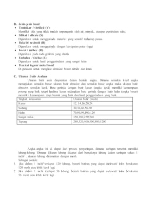 B. Jenis-jenis bond
 Tembikar / vitrified (V)
Memiliki sifat yang tidak mudah terpengaruh oleh air, minyak, ataupun perubahan suhu.
 Silikat / silicate (S)
Digunakan untuk menggerinda material yang sensitif terhadap panas.
 Bakelit/ resinoid (B)
Digunakan untuk menggerinda dengan kecepatan putar tinggi
 Karet / rubber (R)
Digunakan pada roda gerinda yang elastis
 Embalau / shellac (E)
Digunakan untuk hasil penggerindaan yang sangat halus
 Perekat logam/ metal bond
Di gunakan untuk mengikat abrasive boron nitride dan intan.
C. Ukuran Butir Asahan
Ukuran butir asah dinyatakan dalam bentuk angka. Dimana semakin kecil angka
menunjukan semakin besar ukuran butir abrasive dan semakin besar angka maka ukuran butir
abrasive semakin kecil. Batu gerinda dengan butir kasar (angka kecil) memiliki kemampuan
potong yang baik tetapi hasilnya kasar sedangkan batu gerinda dengan butir halus (angka besar)
memiliki kemampuan daya bentuk yang baik dan hasil penggerindaan yang baik.
Angka-angka ini di dapat dari proses penyaringan, dimana saringan tersebut memiliki
lubang-lubang. Dimana Ukuran lubang didapat dari banyaknya lubang dalam saringan seluas 1
inchi2 , ukuran lubang dinamakan dengan mesh.
Sebagai contoh:
1. jika dalam 1 inchi2 terdapat 120 lubang, berarti butiran yang dapat melewati/ lolos berukuran
120 mesh atau lebih kecil lagi.
2. Jika dalam 1 inchi terdapat 56 lubang, berarti butiran yang dapat melewati/ lolos berukuran
56 mesh atau lebih kecil lagi.
Tingkat kekasaran Ukuran butir (mesh)
Kasar 12, 14,16,20,24
Sedang 30,36,46,56,60
Halus 70,80,90,100,120
Sangat halus 150,180,220,240
Tepung 280,320,400,500,800,1200
 