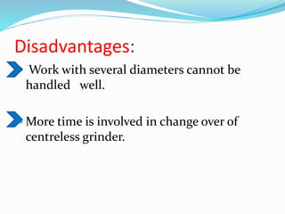 Disadvantages:
 Work with several diameters cannot be
handled well.
 More time is involved in change over of
centreless grinder.
 