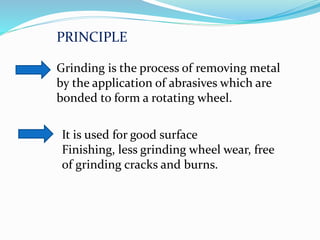 Grinding is the process of removing metal
by the application of abrasives which are
bonded to form a rotating wheel.
It is used for good surface
Finishing, less grinding wheel wear, free
of grinding cracks and burns.
PRINCIPLE
 