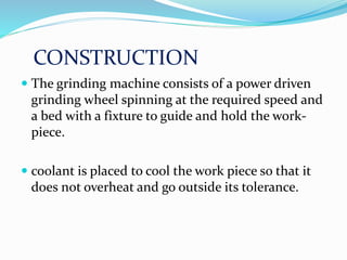 CONSTRUCTION
 The grinding machine consists of a power driven
grinding wheel spinning at the required speed and
a bed with a fixture to guide and hold the work-
piece.
 coolant is placed to cool the work piece so that it
does not overheat and go outside its tolerance.
 