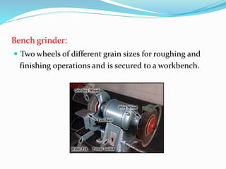 Bench grinder:
 Two wheels of different grain sizes for roughing and
finishing operations and is secured to a workbench.
 