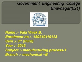 Name :- Vala Vivek B.
Enrolment no.:- 150210119123
Sem :- 3rd (third)
Year :- 2016
Subject :- manufacturing process-1
Branch :- mechanical –B
 