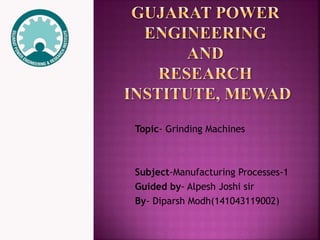 Topic- Grinding Machines 
Subject-Manufacturing Processes-1 
Guided by- Alpesh Joshi sir 
By- Diparsh Modh(141043119002) 
 