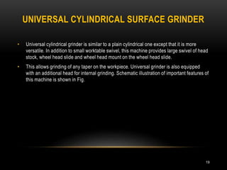 UNIVERSAL CYLINDRICAL SURFACE GRINDER
19
• Universal cylindrical grinder is similar to a plain cylindrical one except that it is more
versatile. In addition to small worktable swivel, this machine provides large swivel of head
stock, wheel head slide and wheel head mount on the wheel head slide.
• This allows grinding of any taper on the workpiece. Universal grinder is also equipped
with an additional head for internal grinding. Schematic illustration of important features of
this machine is shown in Fig.
 