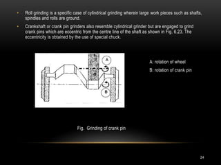24
• Roll grinding is a specific case of cylindrical grinding wherein large work pieces such as shafts,
spindles and rolls are ground.
• Crankshaft or crank pin grinders also resemble cylindrical grinder but are engaged to grind
crank pins which are eccentric from the centre line of the shaft as shown in Fig. 6.23. The
eccentricity is obtained by the use of special chuck.
A: rotation of wheel
B: rotation of crank pin
Fig. Grinding of crank pin
 