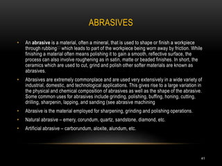 ABRASIVES
41
• An abrasive is a material, often a mineral, that is used to shape or finish a workpiece
through rubbing[1] which leads to part of the workpiece being worn away by friction. While
finishing a material often means polishing it to gain a smooth, reflective surface, the
process can also involve roughening as in satin, matte or beaded finishes. In short, the
ceramics which are used to cut, grind and polish other softer materials are known as
abrasives.
• Abrasives are extremely commonplace and are used very extensively in a wide variety of
industrial, domestic, and technological applications. This gives rise to a large variation in
the physical and chemical composition of abrasives as well as the shape of the abrasive.
Some common uses for abrasives include grinding, polishing, buffing, honing, cutting,
drilling, sharpenin, lapping, and sanding (see abrasive machining
• Abrasive is the material employed for sharpening, grinding and polishing operations.
• Natural abrasive – emery, corundum, quartz, sandstone, diamond, etc.
• Artificial abrasive – carborundum, aloxite, alundum, etc.
 