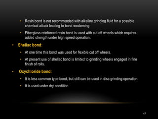 • Resin bond is not recommended with alkaline grinding fluid for a possible
chemical attack leading to bond weakening.
• Fiberglass reinforced resin bond is used with cut off wheels which requires
added strength under high speed operation.
• Shellac bond:
• At one time this bond was used for flexible cut off wheels.
• At present use of shellac bond is limited to grinding wheels engaged in fine
finish of rolls.
• Oxychloride bond:
• It is less common type bond, but still can be used in disc grinding operation.
• It is used under dry condition.
47
 