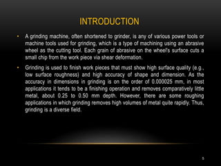 INTRODUCTION
5
• A grinding machine, often shortened to grinder, is any of various power tools or
machine tools used for grinding, which is a type of machining using an abrasive
wheel as the cutting tool. Each grain of abrasive on the wheel's surface cuts a
small chip from the work piece via shear deformation.
• Grinding is used to finish work pieces that must show high surface quality (e.g.,
low surface roughness) and high accuracy of shape and dimension. As the
accuracy in dimensions in grinding is on the order of 0.000025 mm, in most
applications it tends to be a finishing operation and removes comparatively little
metal, about 0.25 to 0.50 mm depth. However, there are some roughing
applications in which grinding removes high volumes of metal quite rapidly. Thus,
grinding is a diverse field.
 