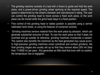 6
• The grinding machine consists of a bed with a fixture to guide and hold the work
piece, and a power-driven grinding wheel spinning at the required speed. The
speed is determined by the wheel’s diameter and manufacturer’s rating. The user
can control the grinding head to travel across a fixed work piece, or the work
piece can be moved while the grind head stays in a fixed position.
• Fine control of the grinding head or tables position is possible using a vernier
calibrated hand wheel, or using the features of numerical controls.
• Grinding machines remove material from the work piece by abrasion, which can
generate substantial amounts of heat. To cool the work piece so that it does not
overheat and go outside its tolerance, grinding machines incorporate a coolant.
The coolant also benefits the machinist as the heat generated may cause burns.
In high-precision grinding machines (most cylindrical and surface grinders), the
final grinding stages are usually set up so that they remove about 200 nm (less
than 1/10000 in) per pass - this generates so little heat that even with no coolant,
the temperature rise is negligible.'
 