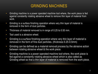 GRINDING MACHINES
2
• Grinding machine is a power operated machine tool where, the work piece is fed
against constantly rotating abrasive wheel to remove thin layer of material from
work.
• Grinding is a surface finishing operation where very thin layer of material is
removed in the form of dust particles.
• Thickness of material removed is in range of 0.25 to 0.50 mm.
• Tool used is a abrasive wheel.
• Grinding is a surface finishing operation where very thin layer of material is
removed in the form of fine dust particles. (thickness 0.25-0.5mm)
• Grinding can be defined as a material removal process by the abrasive action
between rotating abrasive wheel & the work piece.
• Grinding machine is a power operated machine tool where, the work piece is
fed against a constantly rotating abrasive wheel which is also called as
Grinding wheel so that a thin layer of material is removed from the work piece.
 