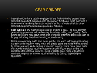 GEAR GRINDER
35
• Gear grinder, which is usually employed as the final machining process when
manufacturing a high-precision gear. The primary function of these machines is
to remove the remaining few thousandths of an inch of material left by other
manufacturing methods (such as gashing or hobbing).
• Gear cutting is any machining process for creating a gear. The most common
gear-cutting processes include hobbing, broaching, milling, and grinding. Such
cutting operations may occur either after or instead of forming processes such as
forging, extruding, investment casting, or sand casting.
• Gears are commonly made from metal, plastic, and wood. Although gear cutting
is a substantial industry, many metal and plastic gears are made without cutting,
by processes such as die casting or injection molding. Some metal gears made
with powder metallurgy require subsequent machining, whereas others are
complete after sintering. Likewise, metal or plastic gears made with additive
manufacturing may or may not require finishing by cutting, depending on
application
 