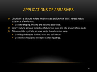 APPLICATIONS OF ABRASIVES
44
 Corundum : is a natural mineral which consists of aluminium oxide. Hardest natural
substance after diamond.
 Used for shaping, finishing and polishing other tools.
 Emery : natural abrasive consisting of aluminium oxide and little amount of iron oxide.
 Silicon carbide : synthetic abrasive harder than aluminium oxide.
 Used to grind metals like iron, brass and soft bronze.
 Used in non metals like wood and leather industries.
 