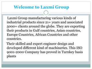 Welcome to Laxmi Group
Laxmi Group manufacturing various kinds of
industrial products since 21+ years and associated
5000+ clients around the globe. They are exporting
their products in Gulf countries, Asian countries,
Europe Countries, African Countries and other
countries.
Their skilled and expert engineer design and
developed different kind of machineries. This ISO
9001-2000 Company has proved in Turnkey basis
plants
 
