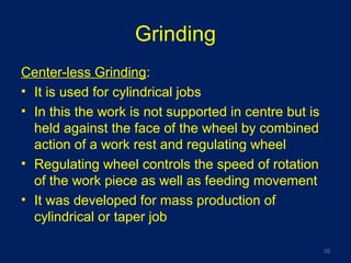 Grinding
Center-less Grinding:
• It is used for cylindrical jobs
• In this the work is not supported in centre but is
held against the face of the wheel by combined
action of a work rest and regulating wheel
• Regulating wheel controls the speed of rotation
of the work piece as well as feeding movement
• It was developed for mass production of
cylindrical or taper job
10
 
