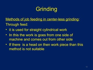Grinding
Methods of job feeding in center-less grinding:
Through feed:
• it is used for straight cylindrical work
• In this the work is goes from one side of
machine and comes out from other side
• If there is a head on then work piece than this
method is not suitable
13
 